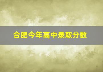 合肥今年高中录取分数