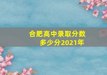 合肥高中录取分数多少分2021年