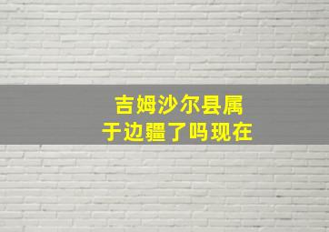 吉姆沙尔县属于边疆了吗现在