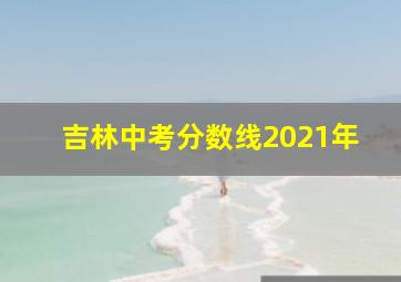 吉林中考分数线2021年