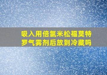 吸入用倍氯米松福莫特罗气雾剂后放到冷藏吗