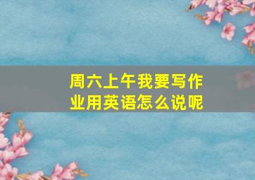 周六上午我要写作业用英语怎么说呢