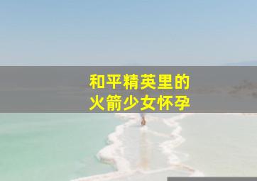 和平精英里的火箭少女怀孕