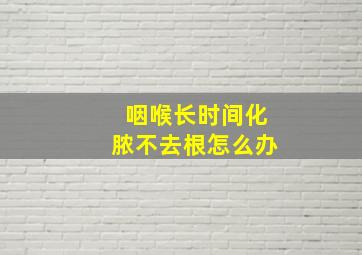 咽喉长时间化脓不去根怎么办