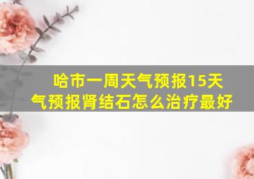 哈市一周天气预报15天气预报肾结石怎么治疗最好