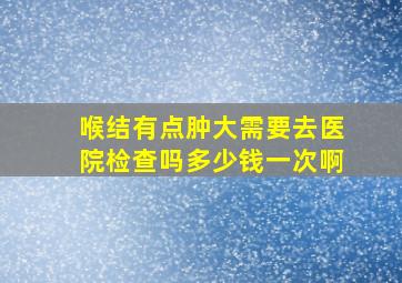 喉结有点肿大需要去医院检查吗多少钱一次啊