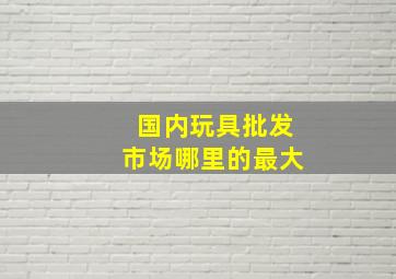 国内玩具批发市场哪里的最大