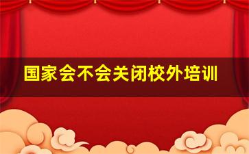 国家会不会关闭校外培训