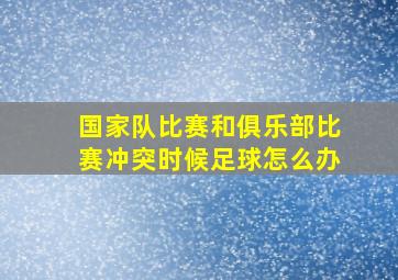 国家队比赛和俱乐部比赛冲突时候足球怎么办