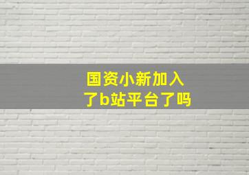 国资小新加入了b站平台了吗