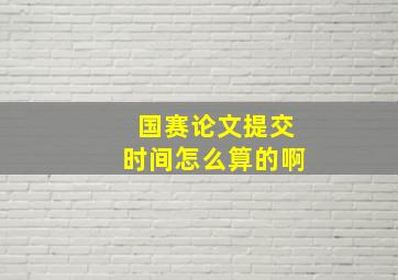 国赛论文提交时间怎么算的啊