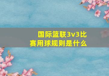 国际篮联3v3比赛用球规则是什么