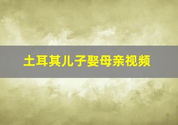 土耳其儿子娶母亲视频