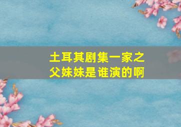 土耳其剧集一家之父妹妹是谁演的啊