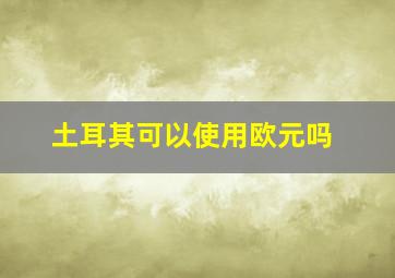 土耳其可以使用欧元吗