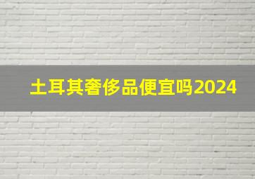 土耳其奢侈品便宜吗2024