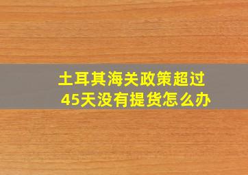 土耳其海关政策超过45天没有提货怎么办