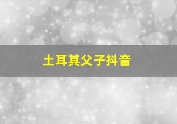 土耳其父子抖音