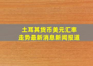 土耳其货币美元汇率走势最新消息新闻报道