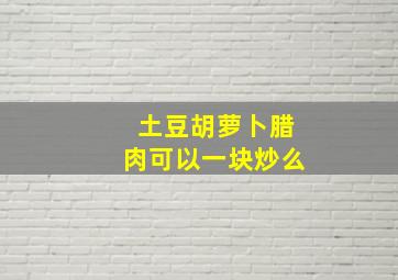 土豆胡萝卜腊肉可以一块炒么