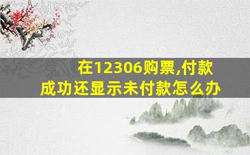 在12306购票,付款成功还显示未付款怎么办