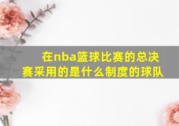 在nba篮球比赛的总决赛采用的是什么制度的球队