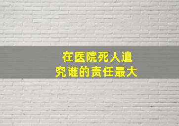 在医院死人追究谁的责任最大