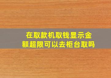 在取款机取钱显示金额超限可以去柜台取吗