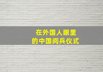 在外国人眼里的中国阅兵仪式