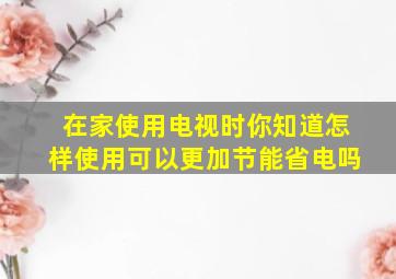 在家使用电视时你知道怎样使用可以更加节能省电吗