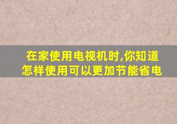 在家使用电视机时,你知道怎样使用可以更加节能省电