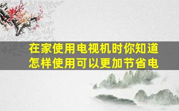 在家使用电视机时你知道怎样使用可以更加节省电