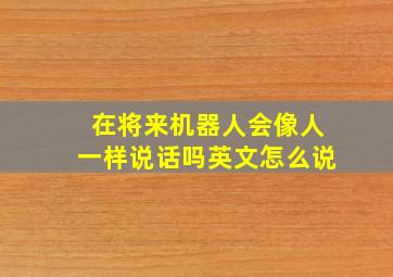 在将来机器人会像人一样说话吗英文怎么说