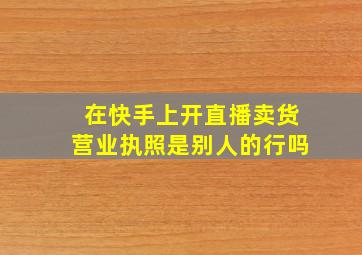 在快手上开直播卖货营业执照是别人的行吗