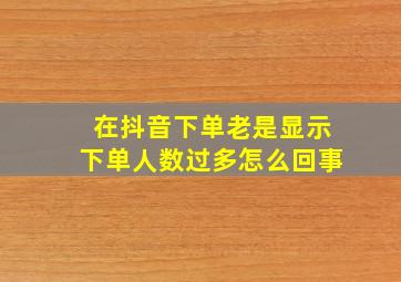 在抖音下单老是显示下单人数过多怎么回事