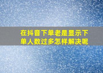 在抖音下单老是显示下单人数过多怎样解决呢