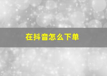 在抖音怎么下单