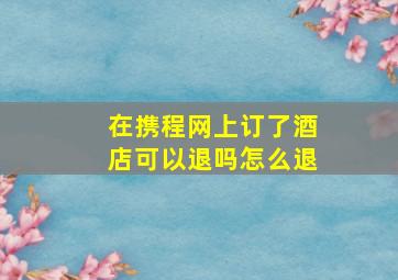 在携程网上订了酒店可以退吗怎么退