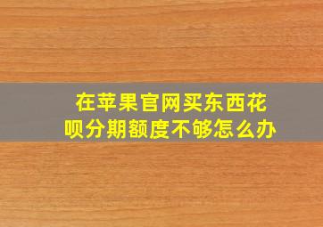 在苹果官网买东西花呗分期额度不够怎么办