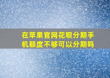 在苹果官网花呗分期手机额度不够可以分期吗