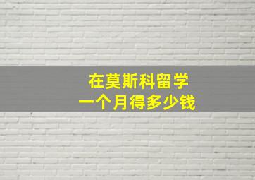 在莫斯科留学一个月得多少钱