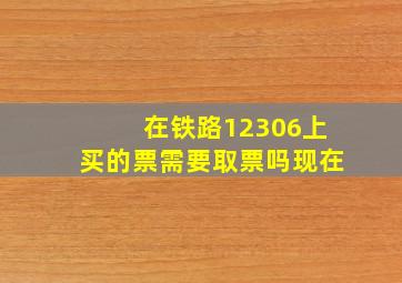 在铁路12306上买的票需要取票吗现在