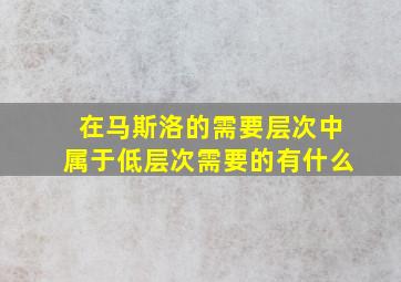 在马斯洛的需要层次中属于低层次需要的有什么