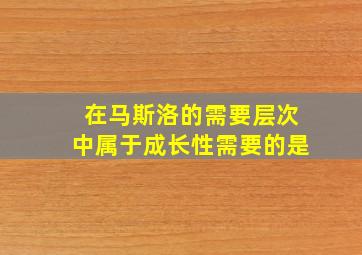 在马斯洛的需要层次中属于成长性需要的是