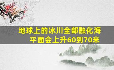 地球上的冰川全部融化海平面会上升60到70米