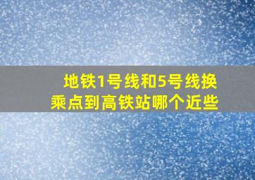 地铁1号线和5号线换乘点到高铁站哪个近些