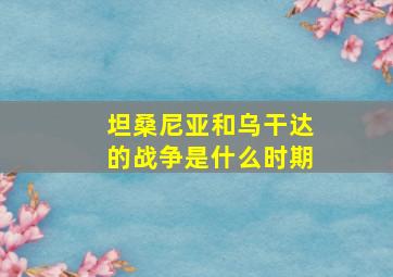 坦桑尼亚和乌干达的战争是什么时期