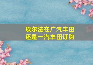 埃尔法在广汽丰田还是一汽丰田订购