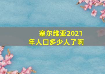 塞尔维亚2021年人口多少人了啊