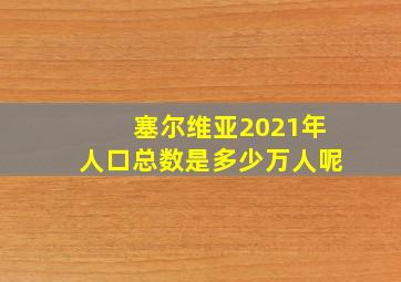 塞尔维亚2021年人口总数是多少万人呢